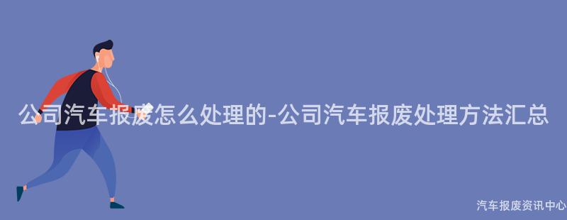 公司汽车报废怎么处理的-公司汽车报废处理方法汇总