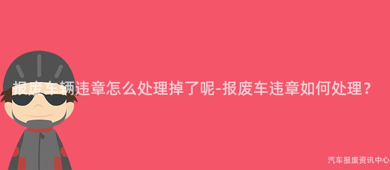 报废车辆违章怎么处理掉了呢-报废车违章如何处理？