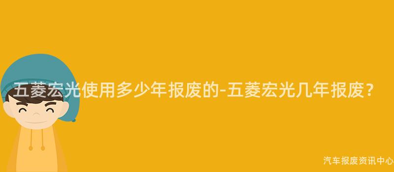 五菱宏光使用多少年报废的-五菱宏光几年报废？