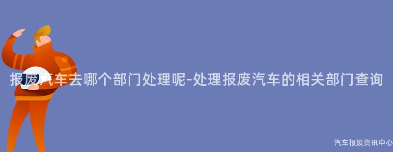 报废汽车去哪个部门处理呢-处理报废汽车的相关部门查询