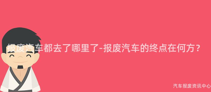 报废汽车都去了哪里了-报废汽车的终点在何方？