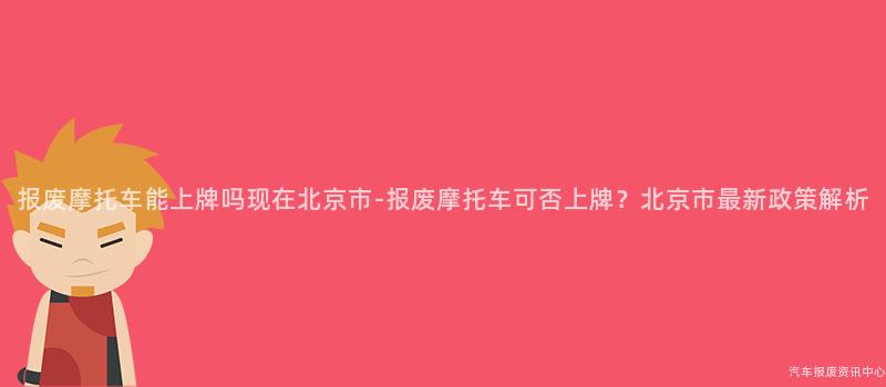 报废摩托车能上牌吗现在北京市-报废摩托车可否上牌？北京市最新政策解析