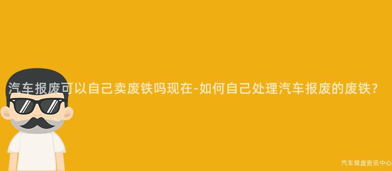 汽车报废可以自己卖废铁吗现在-如何自己处理汽车报废的废铁？