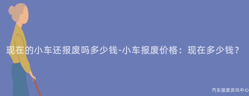 现在的小车还报废吗多少钱-小车报废价格：现在多少钱？