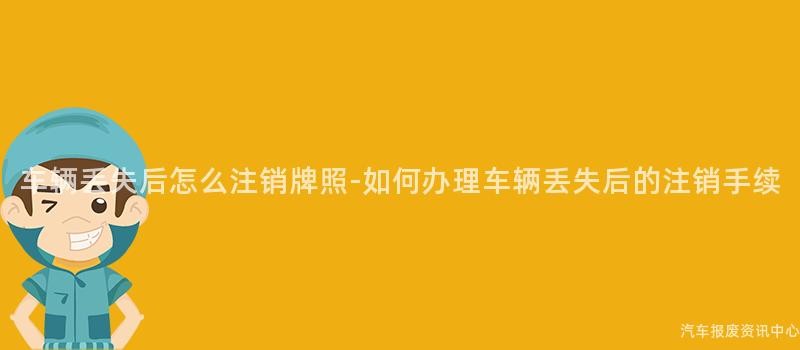 车辆丢失后怎么注销牌照-如何办理车辆丢失后的注销手续