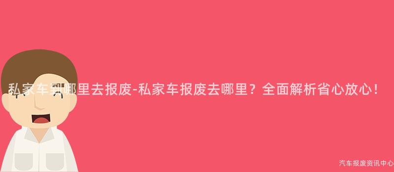 私家车到哪里去报废-私家车报废去哪里？全面解析省心放心！