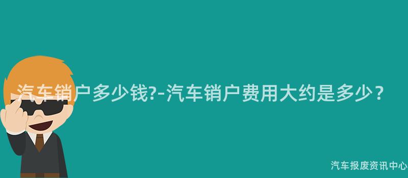 汽车销户多少钱?-汽车销户费用大约是多少？