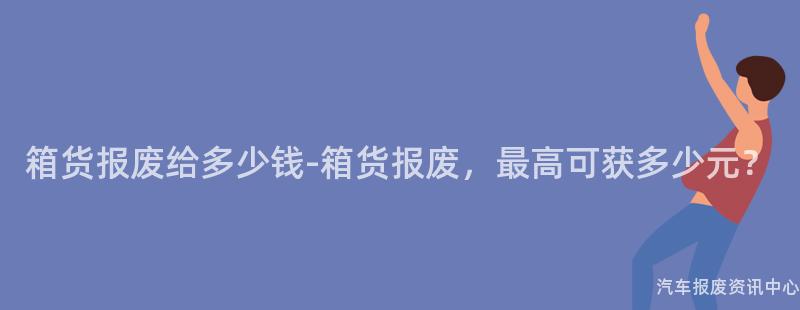 箱货报废给多少钱-箱货报废，最高可获多少元？