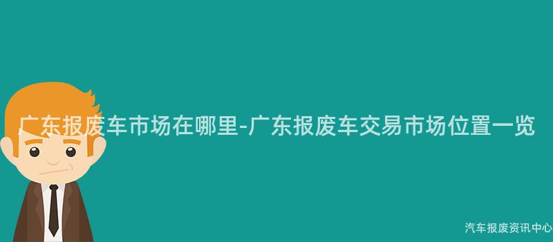 广东报废车市场在哪里-广东报废车交易市场位置一览