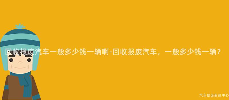 回收报废汽车一般多少钱一辆啊-回收报废汽车，一般多少钱一辆？