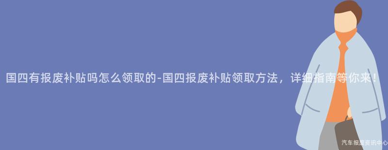 国四有报废补贴吗怎么领取的-国四报废补贴领取方法，详细指南等你来！
