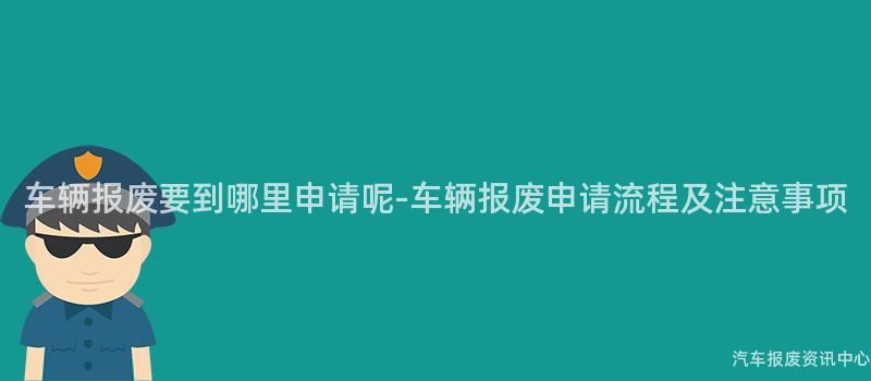 车辆报废要到哪里申请呢-车辆报废申请流程及注意事项