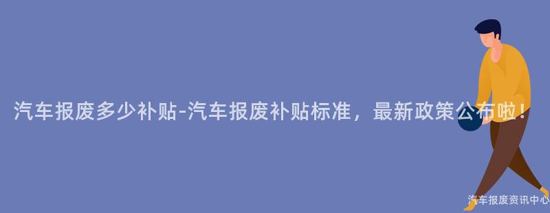 汽车报废多少补贴-汽车报废补贴标准，最新政策公布啦！