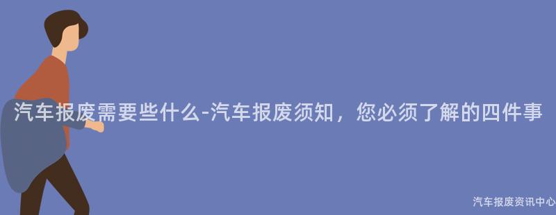 汽车报废需要些什么-汽车报废须知，您必须了解的四件事