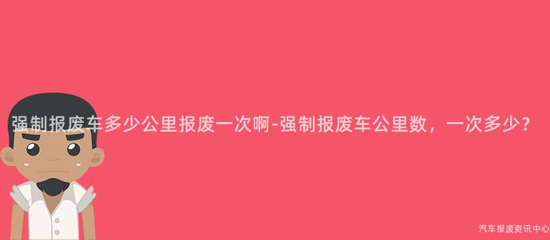 强制报废车多少公里报废一次啊-强制报废车公里数，一次多少？