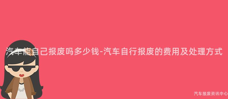 汽车能自己报废吗多少钱-汽车自行报废的费用及处理方式