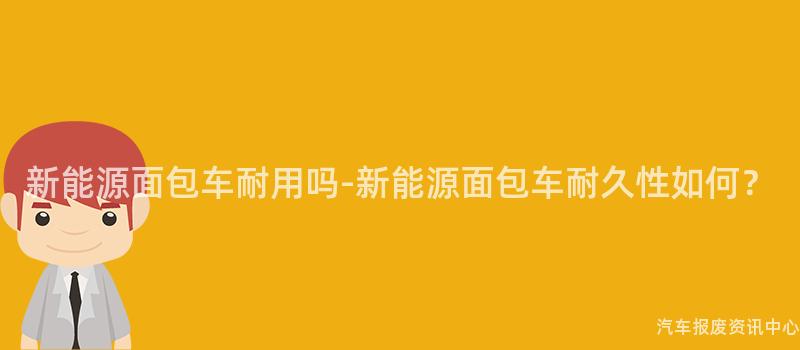 新能源面包车耐用吗-新能源面包车耐久性如何？