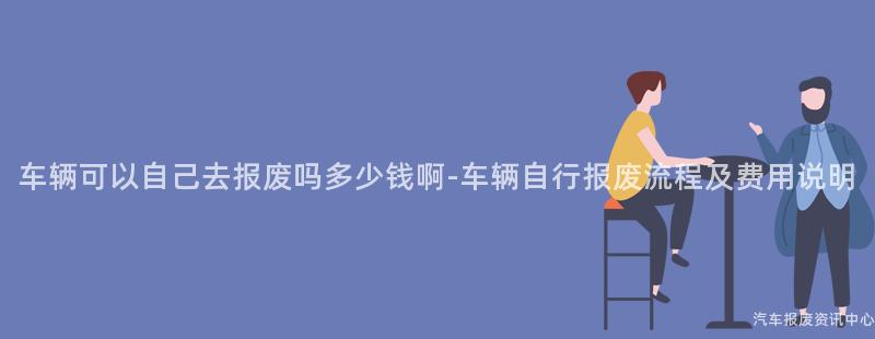 车辆可以自己去报废吗多少钱啊-车辆自行报废流程及费用说明