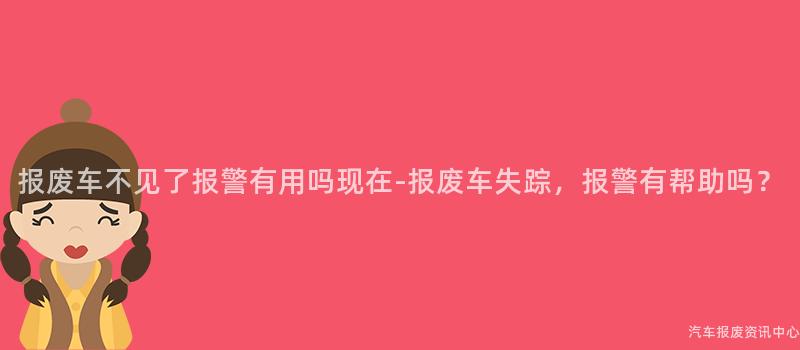 报废车不见了报警有用吗现在-报废车失踪，报警有帮助吗？