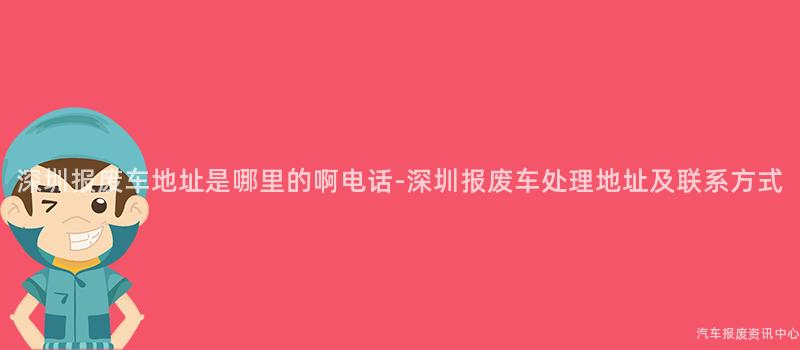 深圳报废车地址是哪里的啊电话-深圳报废车处理地址及联系方式