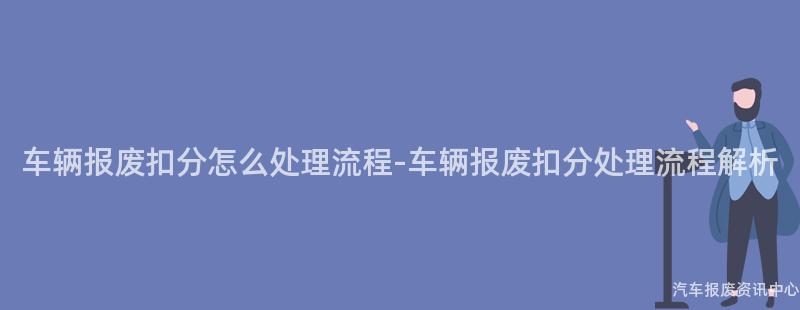 车辆报废扣分怎么处理流程-车辆报废扣分处理流程解析