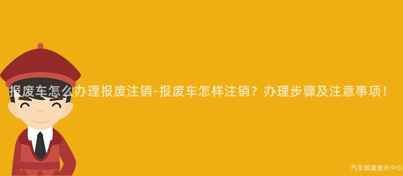 报废车怎么办理报废注销-报废车怎样注销？办理步骤及注意事项！