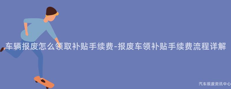 车辆报废怎么领取补贴手续费-报废车领补贴手续费流程详解