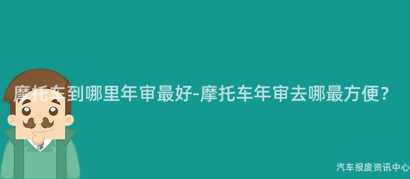 摩托车到哪里年审最好-摩托车年审去哪最方便？
