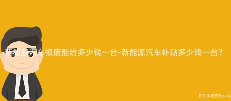 新能源汽车报废能给多少钱一台-新能源汽车补贴多少钱一台？