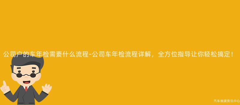 公司户的车年检需要什么流程-公司车年检流程详解，全方位指导让你轻松搞定！