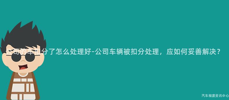 公司的车扣分了怎么处理好-公司车辆被扣分处理，应如何妥善解决？