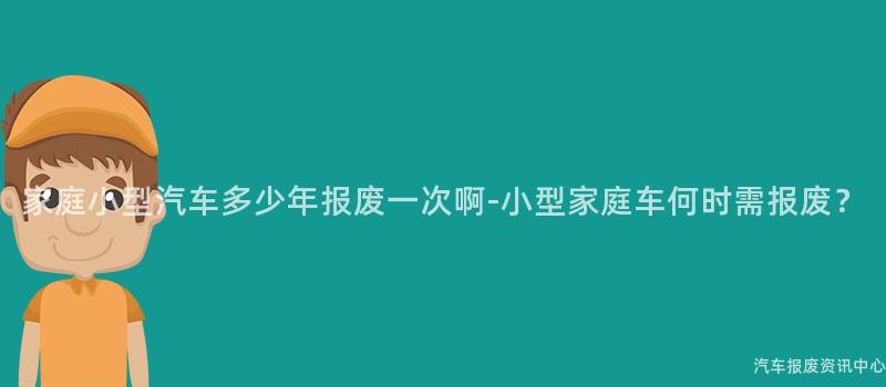 家庭小型汽车多少年报废一次啊-小型家庭车何时需报废？