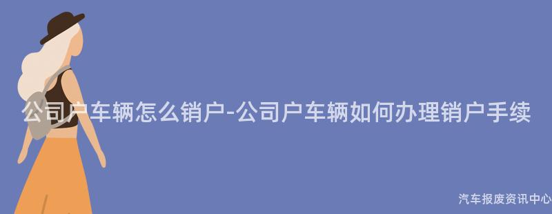 公司户车辆怎么销户-公司户车辆如何办理销户手续