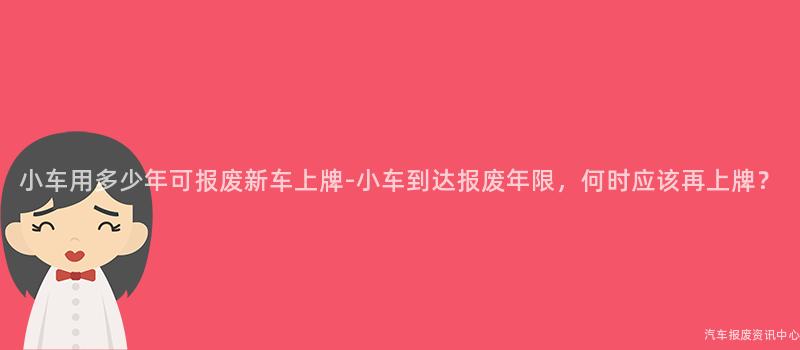 小车用多少年可报废新车上牌-小车到达报废年限，何时应该再上牌？