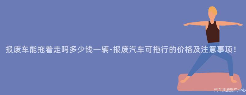 报废车能拖着走吗多少钱一辆-报废汽车可拖行的价格及注意事项！