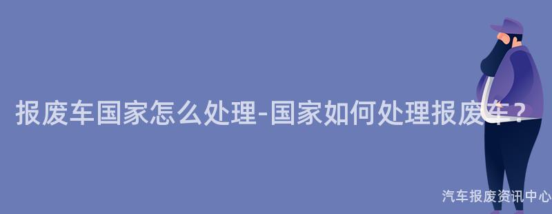 报废车国家怎么处理-国家如何处理报废车？