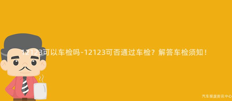 12123可以车检吗-12123可否通过车检？解答车检须知！