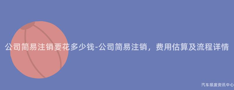 公司简易注销要花多少钱-公司简易注销，费用估算及流程详情