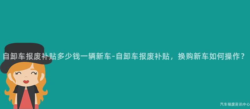 自卸车报废补贴多少钱一辆新车-自卸车报废补贴，换购新车如何操作？