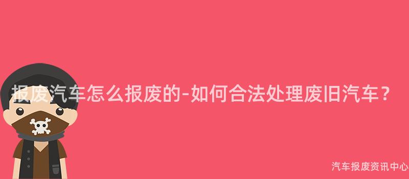 报废汽车怎么报废的-如何合法处理废旧汽车？
