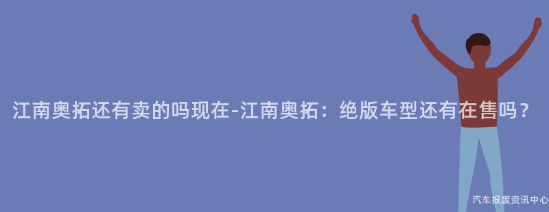 江南奥拓还有卖的吗现在-江南奥拓：绝版车型还有在售吗？