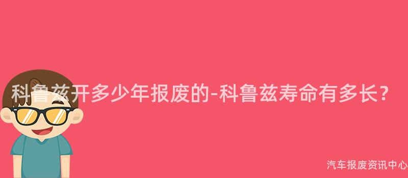 科鲁兹开多少年报废的-科鲁兹寿命有多长？