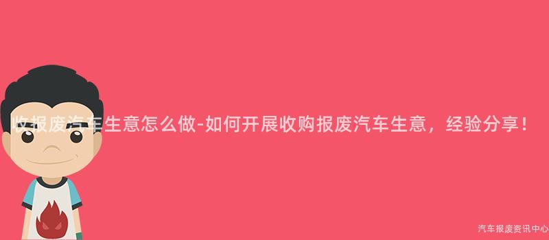收报废汽车生意怎么做-如何开展收购报废汽车生意，经验分享！