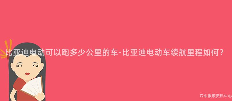 比亚迪电动可以跑多少公里的车-比亚迪电动车续航里程如何？