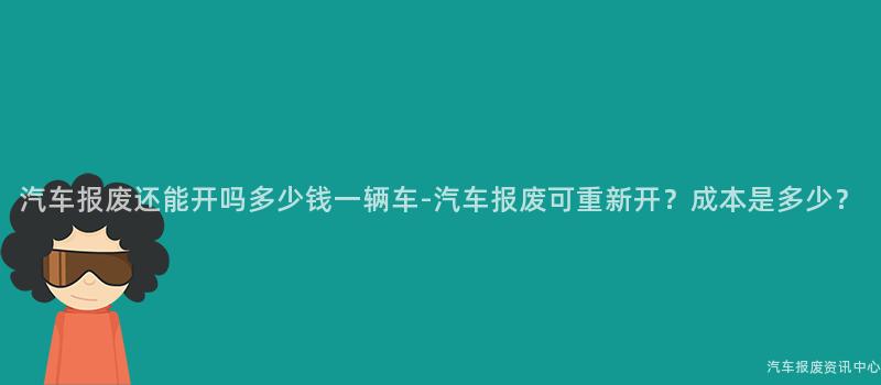 汽车报废还能开吗多少钱一辆车-汽车报废可重新开？成本是多少？