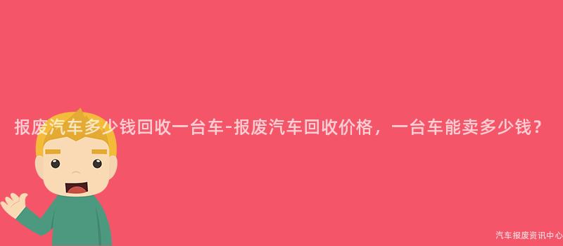 报废汽车多少钱回收一台车-报废汽车回收价格，一台车能卖多少钱？