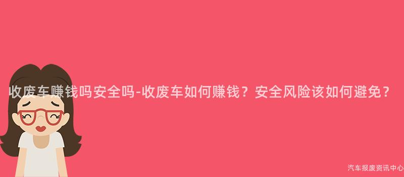 收废车赚钱吗安全吗-收废车如何赚钱？安全风险该如何避免？