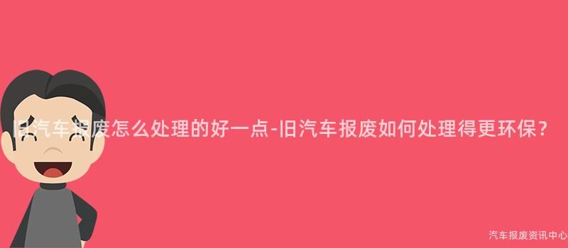 旧汽车报废怎么处理的好一点-旧汽车报废如何处理得更环保？