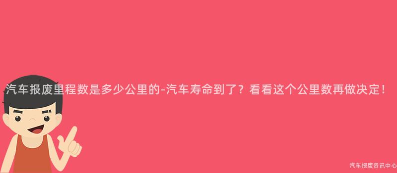 汽车报废里程数是多少公里的-汽车寿命到了？看看这个公里数再做决定！