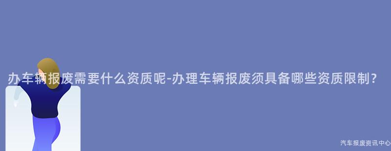 办车辆报废需要什么资质呢-办理车辆报废须具备哪些资质限制？